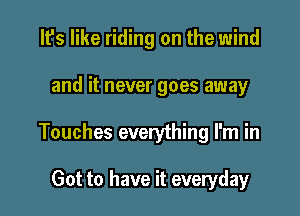 It's like riding on the wind

and it never goes away

Touches everything I'm in

Got to have it everyday