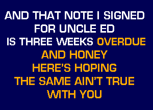AND THAT NOTE I SIGNED

FOR UNCLE ED
IS THREE WEEKS OVERDUE

AND HONEY
HERES HOPING
THE SAME AIN'T TRUE
WITH YOU