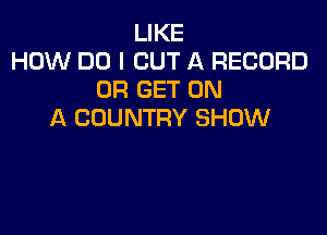 LIKE
HOW DO I CUT A RECORD
0R GET ON

A COUNTRY SHOW
