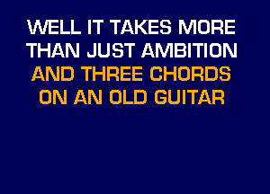 WELL IT TAKES MORE

THAN JUST AMBITION

AND THREE CHORDS
ON AN OLD GUITAR