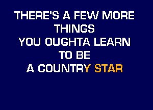 THERE'S A FEW MORE
THINGS
YOU OUGHTA LEARN
TO BE
A COUNTRY STAR