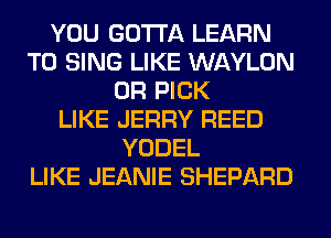 YOU GOTTA LEARN
TO SING LIKE WAYLON
0R PICK
LIKE JERRY REED
YODEL
LIKE JEANIE SHEPARD
