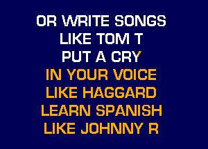 0R WRITE SONGS
LIKE TOM T
PUT A CRY
IN YOUR VOICE
LIKE HAGGARD
LEARN SPANISH

LIKE JOHNNY R l