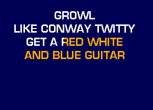 GROWL
LIKE CONWAY TUVITI'Y
GET A RED WHITE
AND BLUE GUITAR