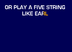 0R PLAY A FIVE STRING
LIKE EARL