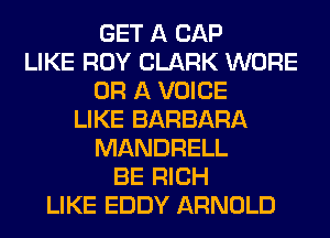 GET A CAP
LIKE ROY CLARK WORE
OR A VOICE
LIKE BARBARA
MANDRELL
BE RICH
LIKE EDDY ARNOLD