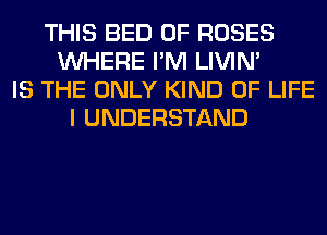 THIS BED 0F ROSES
WHERE I'M LIVIN'
IS THE ONLY KIND OF LIFE
I UNDERSTAND