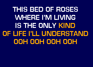 THIS BED 0F ROSES
WHERE I'M LIVING
IS THE ONLY KIND

OF LIFE I'LL UNDERSTAND
00H 00H 00H 00H