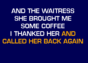 AND THE WAITRESS
SHE BROUGHT ME
SOME COFFEE
I THANKED HER AND
CALLED HER BACK AGAIN