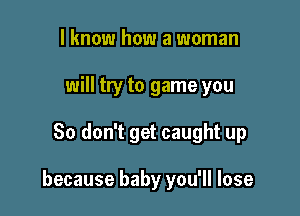 I know how a woman
will try to game you

So don't get caught up

because baby you'll lose