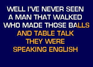 WELL I'VE NEVER SEEN
A MAN THAT WALKED
WHO MADE THOSE BALLS
AND TABLE TALK
THEY WERE
SPEAKING ENGLISH
