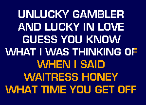 UNLUCKY GAMBLER
AND LUCKY IN LOVE

GUESS YOU KNOW
VUHAT I WAS THINKING 0F

WHEN I SAID
WAITRESS HONEY
WHAT TIME YOU GET OFF