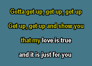 Gotta get up, get up, get up
Get up, get up and show you

that my love is true

and it is just for you