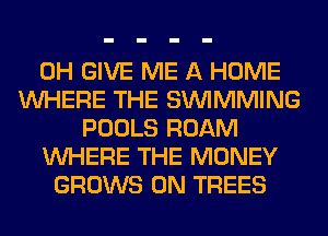 0H GIVE ME A HOME
WHERE THE SIMMMING
POOLS ROAM
WHERE THE MONEY
GROWS 0N TREES