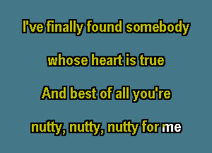 I've Finally found somebody

whose heart is true

And best of all you're

nutty, nutty, nutty for me