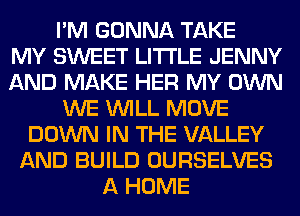 I'M GONNA TAKE
MY SWEET LITI'LE JENNY
AND MAKE HER MY OWN
WE WILL MOVE
DOWN IN THE VALLEY
AND BUILD OURSELVES
A HOME