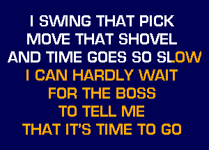 I SINlNG THAT PICK
MOVE THAT SHOVEL
AND TIME GOES SO SLOW
I CAN HARDLY WAIT
FOR THE BOSS
TO TELL ME
THAT ITS TIME TO GO