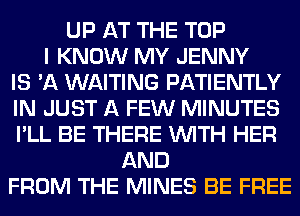 UP AT THE TOP
I KNOW MY JENNY
IS 'A WAITING PATIENTLY
IN JUST A FEW MINUTES
I'LL BE THERE WITH HER
AND
FROM THE MINES BE FREE