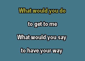 What would you do

to get to me

What would you say

to have your way