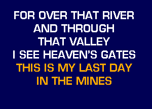 FOR OVER THAT RIVER
AND THROUGH
THAT VALLEY
I SEE HEAVEMS GATES
THIS IS MY LAST DAY
IN THE MINES