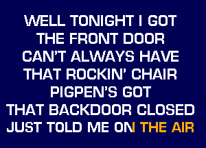 WELL TONIGHT I GOT
THE FRONT DOOR
CAN'T ALWAYS HAVE
THAT ROCKIN' CHAIR
PIGPEN'S GOT

THAT BACKDOOR CLOSED
JUST TOLD ME ON THE AIR