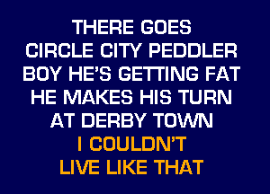 THERE GOES
CIRCLE CITY PEDDLER
BOY HE'S GETTING FAT

HE MAKES HIS TURN
AT DERBY TOWN
I COULDN'T
LIVE LIKE THAT