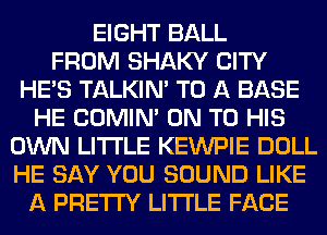 EIGHT BALL
FROM SHAKY CITY
HE'S TALKIN' TO A BASE
HE COMIM ON TO HIS
OWN LITI'LE KEWPIE DOLL
HE SAY YOU SOUND LIKE
A PRETTY LITI'LE FACE