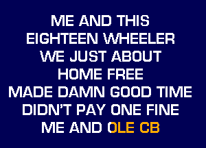ME AND THIS
EIGHTEEN WHEELER
WE JUST ABOUT
HOME FREE
MADE DAMN GOOD TIME
DIDN'T PAY ONE FINE
ME AND OLE CB