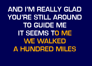 AND I'M REALLY GLAD
YOU'RE STILL AROUND
T0 GUIDE ME
IT SEEMS TO ME
WE WALKED
A HUNDRED MILES