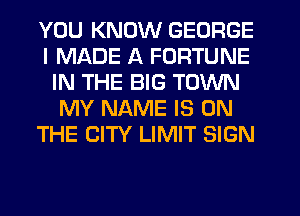 YOU KNOW GEORGE
I MADE A FORTUNE
IN THE BIG TOWN
MY NAME IS ON
THE CITY LIMIT SIGN