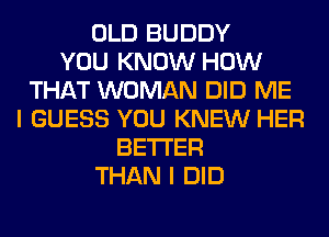 OLD BUDDY
YOU KNOW HOW
THAT WOMAN DID ME
I GUESS YOU KNEW HER
BETTER
THAN I DID