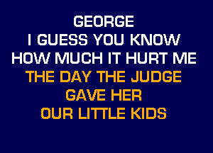 GEORGE
I GUESS YOU KNOW
HOW MUCH IT HURT ME
THE DAY THE JUDGE
GAVE HER
OUR LITI'LE KIDS