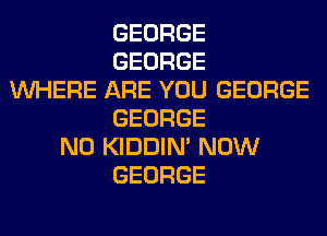 GEORGE
GEORGE
WHERE ARE YOU GEORGE
GEORGE
N0 KIDDIM NOW
GEORGE