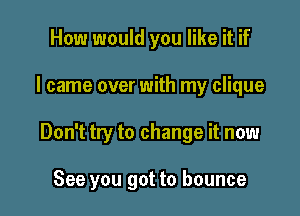 How would you like it if

I came over with my clique

Don't try to change it now

See you got to bounce