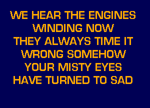 WE HEAR THE ENGINES
WINDING NOW
THEY ALWAYS TIME IT
WRONG SOMEHOW
YOUR MISTY EYES
HAVE TURNED T0 SAD