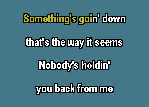 Something's goin' down

that's the way it seems
Nobody's holdin'

you back from me