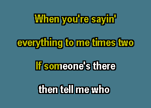 When you're sayin'

everything to me times two
If someone's there

then tell me who