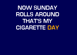 NOW SUNDAY
ROLLS AROUND
THAT'S MY

CIGARETTE DAY