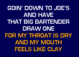 GOIN' DOWN TO JOES
AND HAVE
THAT BIG BARTENDER
DRAW ONE
FOR MY THROAT IS DRY
AND MY MOUTH
FEELS LIKE CLAY