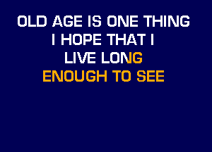 OLD AGE IS ONE THING
I HOPE THAT I
LIVE LONG

ENOUGH TO SEE