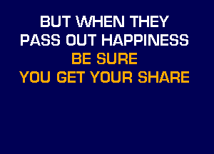 BUT WHEN THEY
PASS OUT HAPPINESS
BE SURE
YOU GET YOUR SHARE