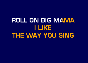 ROLL 0N BIG MAMA
I LIKE

THE WAY YOU SING