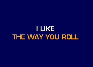 I LIKE

THE WAY YOU ROLL