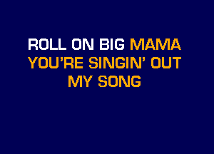 ROLL 0N BIG MAMA
YOU'RE SINGIM OUT

MY SONG