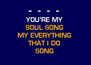 YOU'RE MY
SOULSONG

MY EVERYTHING
THAT I DO
SONG
