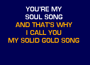 YOU'RE MY
SOUL SONG
AND THAT'S WHY

I CALL YOU
MY SOLID GOLD SONG