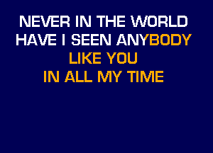 NEVER IN THE WORLD
HAVE I SEEN ANYBODY
LIKE YOU
IN ALL MY TIME