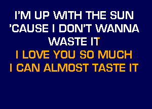 I'M UP INITH THE SUN
'CAUSE I DON'T WANNA
WASTE IT
I LOVE YOU SO MUCH
I CAN ALMOST TASTE IT