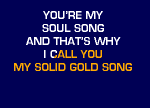 YOU'RE MY
SOUL SONG
AND THAT'S WHY

I CALL YOU
MY SOLID GOLD SONG