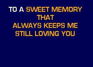 TO A SWEET MEMORY
THAT
ALWAYS KEEPS ME
STILL LOVING YOU